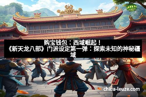 购宝钱包：西域崛起！《新天龙八部》门派设定第一弹：探索未知的神秘疆域
