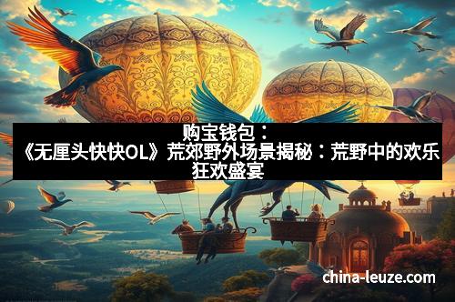 购宝钱包：《无厘头快快OL》荒郊野外场景揭秘：荒野中的欢乐狂欢盛宴